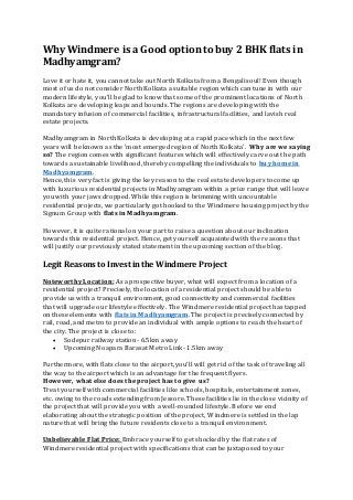 Why Windmere is a Good optionto buy 2 BHK flats in
Madhyamgram?
Love it or hate it, you cannot take out North Kolkata from a Bengali soul! Even though
most of us do not consider North Kolkata a suitable region which can tune in with our
modern lifestyle, you’ll be glad to know that some of the prominent locations of North
Kolkata are developing leaps and bounds. The regions are developing with the
mandatory infusion of commercial facilities, infrastructural facilities, and lavish real
estate projects.
Madhyamgram in North Kolkata is developing at a rapid pace which in the next few
years will be known as the 'most emerged region of North Kolkata'. Why are we saying
so? The region comes with significant features which will effectively carve out the path
towards a sustainable livelihood, thereby compelling the individuals to buy home in
Madhyamgram.
Hence, this very fact is giving the key reason to the real estate developers to come up
with luxurious residential projects in Madhyamgram within a price range that will leave
you with your jaws dropped. While this region is brimming with uncountable
residential projects, we particularly got hooked to the Windmere housing project by the
Signum Group with flats in Madhyamgram.
However, it is quite rational on your part to raise a question about our inclination
towards this residential project. Hence, get yourself acquainted with the reasons that
will justify our previously stated statement in the upcoming section of the blog.
Legit Reasons to Invest in the Windmere Project
Noteworthy Location: As a prospective buyer, what will expect from a location of a
residential project? Precisely, the location of a residential project should be able to
provide us with a tranquil environment, good connectivity and commercial facilities
that will upgrade our lifestyle effectively. The Windmere residential project has tapped
on these elements with flats in Madhyamgram. The project is precisely connected by
rail, road, and metro to provide an individual with ample options to reach the heart of
the city. The project is close to:
 Sodepur railway station- 6.5km away
 Upcoming Noapara Barasat Metro Link- 1.5km away
Furthermore, with flats close to the airport, you’ll will get rid of the task of traveling all
the way to the airport which is an advantage for the frequent flyers.
However, what else does the project has to give us?
Treat yourself with commercial facilities like schools, hospitals, entertainment zones,
etc. owing to the roads extending from Jessore. These facilities lie in the close vicinity of
the project that will provide you with a well-rounded lifestyle. Before we end
elaborating about the strategic position of the project, Windmere is settled in the lap
nature that will bring the future residents close to a tranquil environment.
Unbelievable Flat Price: Embrace yourself to get shocked by the flat rates of
Windmere residential project with specifications that can be juxtaposed to your
 