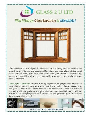 Why Window    Glass Repairing    is    Affordable?
Glass furniture is one of popular methods that are being used to increase the
overall value of house and property. Nowadays, we have glass windows and
doors, glass fixtures, glass chair and tables, and glass cabinets. Unfortunately,
glasses are frangible and are very vulnerable to damages, and replacing them
cost lot of money.
Glass repair Auckland services are very important for people who are fond of
using glass to increase value of property and house. In lots of cases, people who
use glass for their house, spend thousands of dollars just to install it, which is
not bad at all. The problem is if glass that you have installed broke. Will you
replace it? Or will you just leave it broken? Or will you find glass repair north
shore to repair it for you?
© GLASS 2U LTD. 2015 All Rights Reserved
 