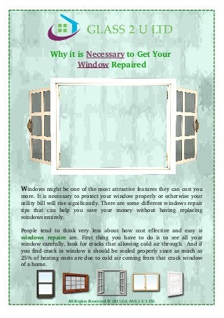 Why it is Necessary to Get Your 
Window Repaired
Windows might be one of the most attractive features they can cost you
more. It is necessary to protect your window properly or otherwise your
utility bill will rise significantly. There are some different windows repair
tips   that   can   help   you   save   your   money   without   having   replacing
windows entirely.
People tend to think very less about how cost effective and easy is
windows repaire  are. First thing you have to do is to see all your
window carefully, look for cracks that allowing cold air through.  And if
you find crack in window it should be sealed properly since as much as
25% of heating costs are due to cold air coming from that crack window
of a home.
All Rights Reserved © 2015 GLASS 2 U LTD.
 
