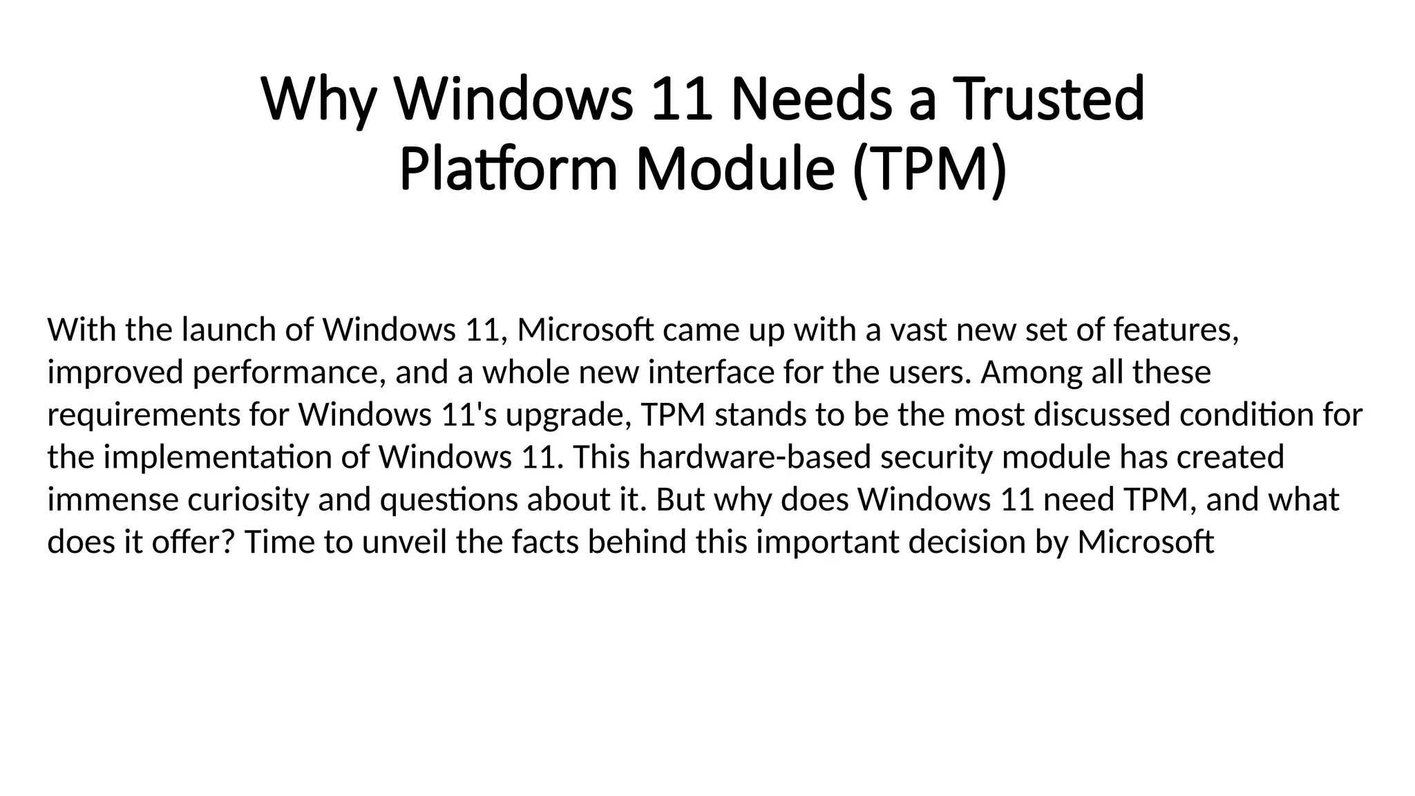 Why Windows 11 Needs a Trusted
Platform Module (TPM)
With the launch of Windows 11, Microsoft came up with a vast new set of features,
improved performance, and a whole new interface for the users. Among all these
requirements for Windows 11's upgrade, TPM stands to be the most discussed condition for
the implementation of Windows 11. This hardware-based security module has created
immense curiosity and questions about it. But why does Windows 11 need TPM, and what
does it offer? Time to unveil the facts behind this important decision by Microsoft
 