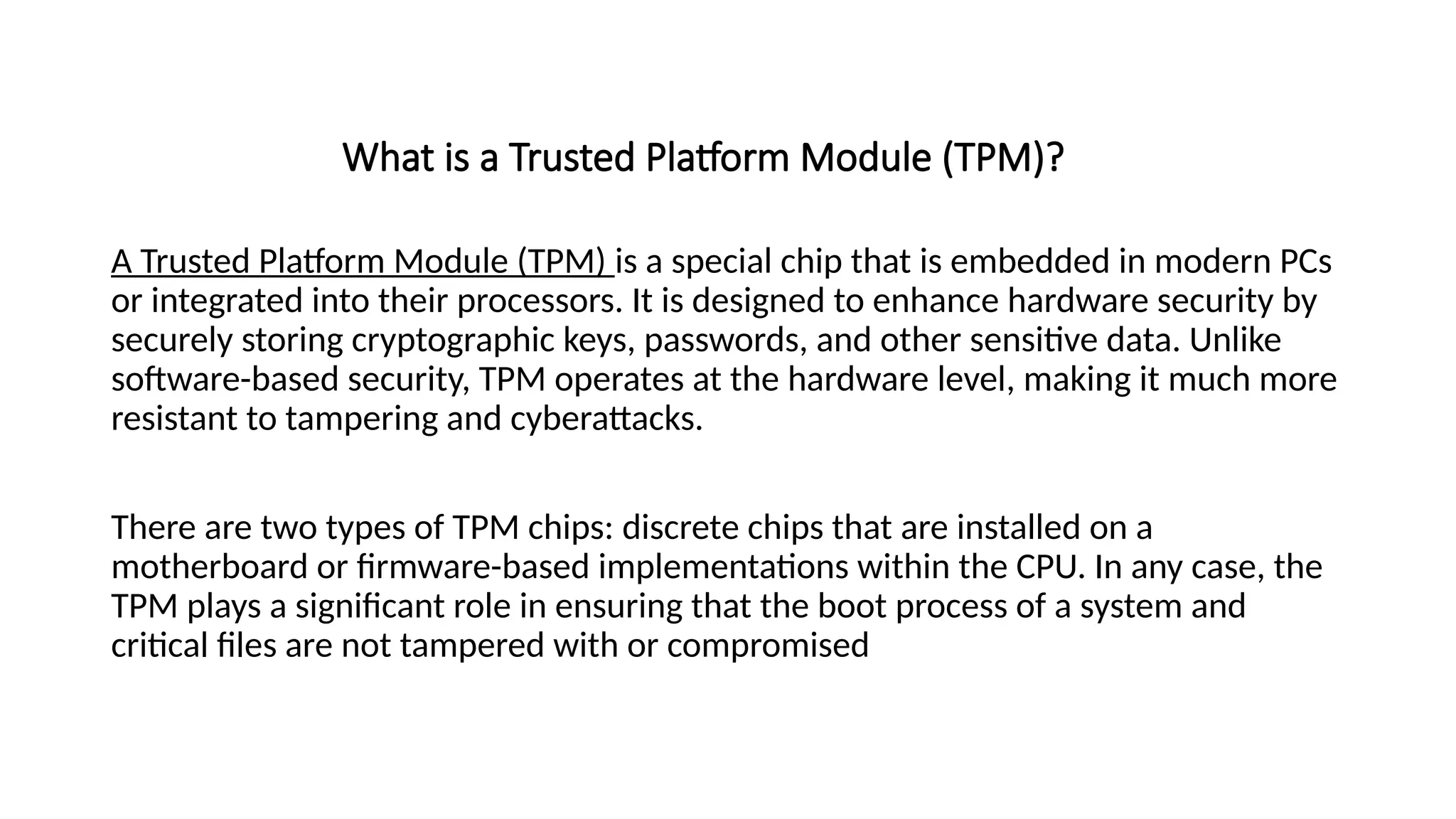 What is a Trusted Platform Module (TPM)?
A Trusted Platform Module (TPM) is a special chip that is embedded in modern PCs
or integrated into their processors. It is designed to enhance hardware security by
securely storing cryptographic keys, passwords, and other sensitive data. Unlike
software-based security, TPM operates at the hardware level, making it much more
resistant to tampering and cyberattacks.
There are two types of TPM chips: discrete chips that are installed on a
motherboard or firmware-based implementations within the CPU. In any case, the
TPM plays a significant role in ensuring that the boot process of a system and
critical files are not tampered with or compromised
 