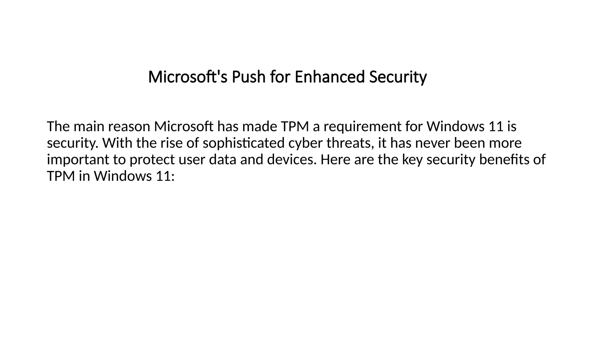 Microsoft's Push for Enhanced Security
The main reason Microsoft has made TPM a requirement for Windows 11 is
security. With the rise of sophisticated cyber threats, it has never been more
important to protect user data and devices. Here are the key security benefits of
TPM in Windows 11:
 