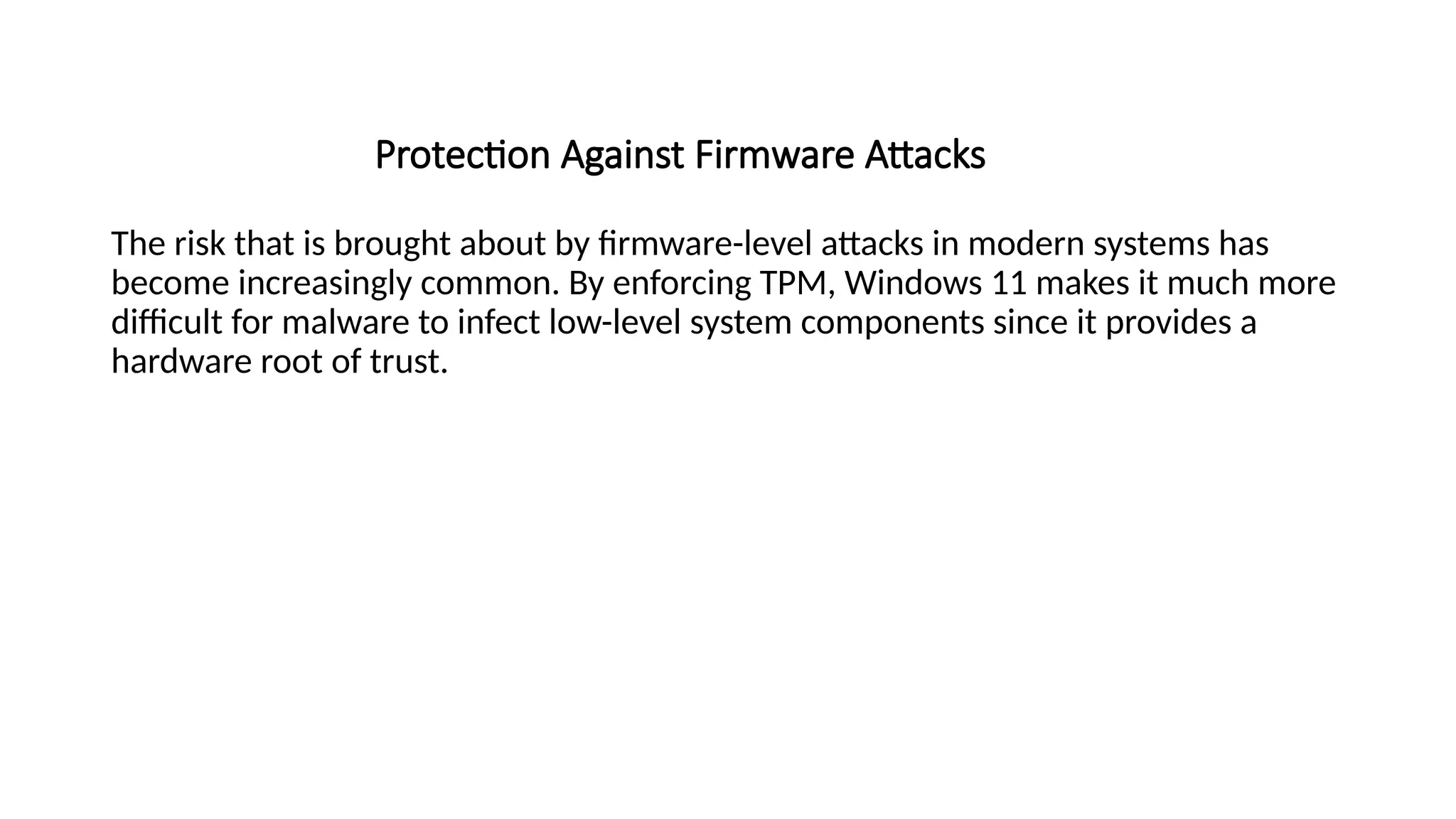 Protection Against Firmware Attacks
The risk that is brought about by firmware-level attacks in modern systems has
become increasingly common. By enforcing TPM, Windows 11 makes it much more
difficult for malware to infect low-level system components since it provides a
hardware root of trust.
 