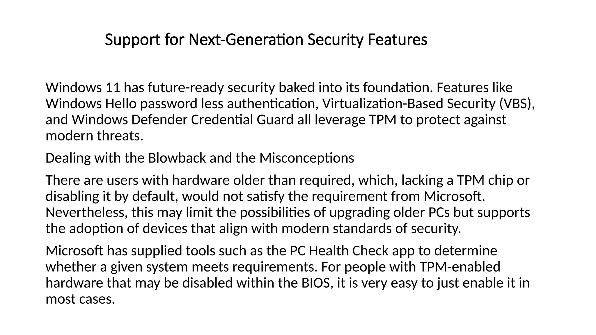 Support for Next-Generation Security Features
Windows 11 has future-ready security baked into its foundation. Features like
Windows Hello password less authentication, Virtualization-Based Security (VBS),
and Windows Defender Credential Guard all leverage TPM to protect against
modern threats.
Dealing with the Blowback and the Misconceptions
There are users with hardware older than required, which, lacking a TPM chip or
disabling it by default, would not satisfy the requirement from Microsoft.
Nevertheless, this may limit the possibilities of upgrading older PCs but supports
the adoption of devices that align with modern standards of security.
Microsoft has supplied tools such as the PC Health Check app to determine
whether a given system meets requirements. For people with TPM-enabled
hardware that may be disabled within the BIOS, it is very easy to just enable it in
most cases.
 