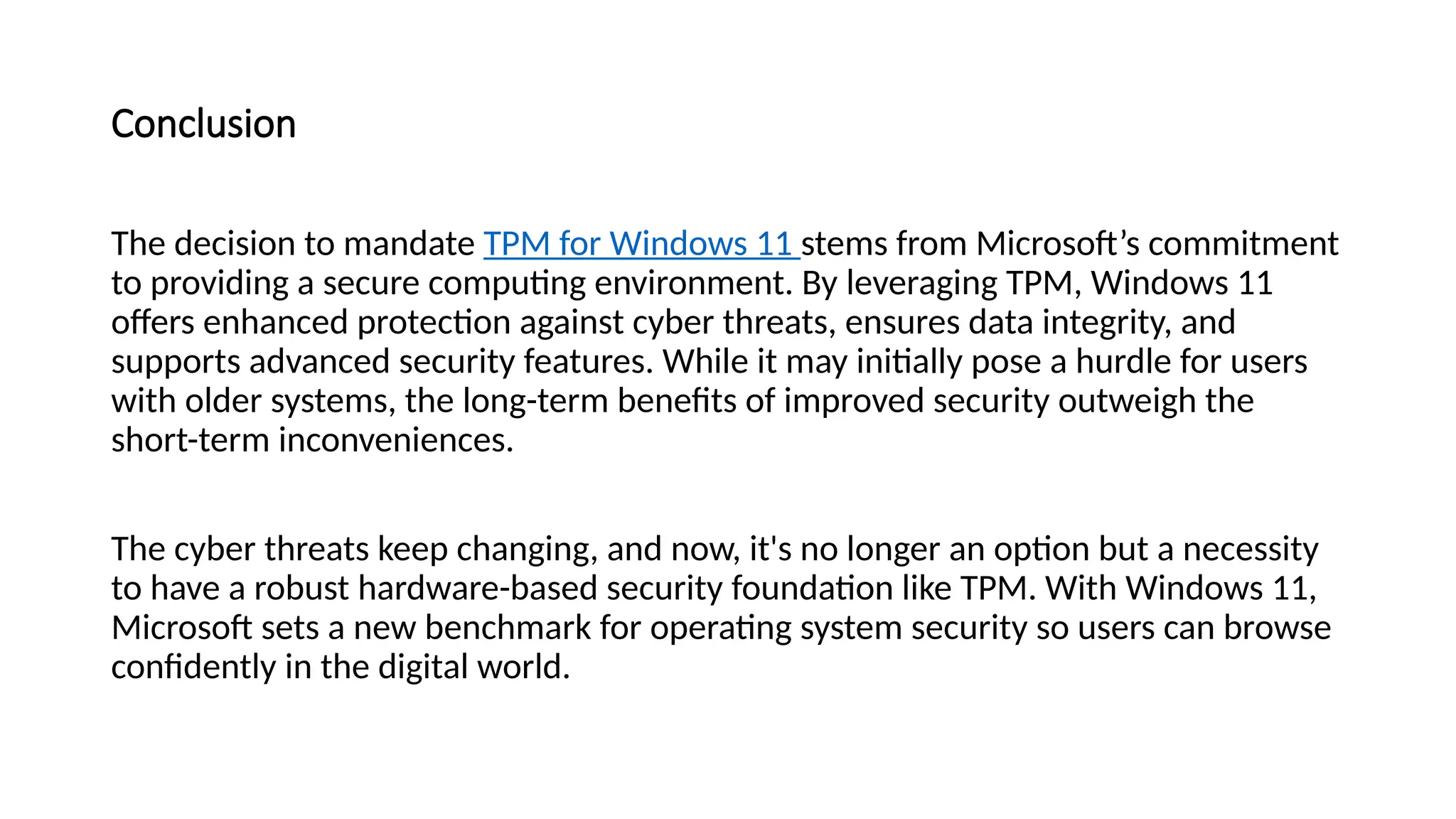 Conclusion
The decision to mandate TPM for Windows 11 stems from Microsoft’s commitment
to providing a secure computing environment. By leveraging TPM, Windows 11
offers enhanced protection against cyber threats, ensures data integrity, and
supports advanced security features. While it may initially pose a hurdle for users
with older systems, the long-term benefits of improved security outweigh the
short-term inconveniences.
The cyber threats keep changing, and now, it's no longer an option but a necessity
to have a robust hardware-based security foundation like TPM. With Windows 11,
Microsoft sets a new benchmark for operating system security so users can browse
confidently in the digital world.
 