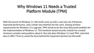 Why Windows 11 Needs a Trusted
Platform Module (TPM)
With the launch of Windows 11, Microsoft came up with a vast new set of features,
improved performance, and a whole new interface for the users. Among all these
requirements for Windows 11's upgrade, TPM stands to be the most discussed condition for
the implementation of Windows 11. This hardware-based security module has created
immense curiosity and questions about it. But why does Windows 11 need TPM, and what
does it offer? Time to unveil the facts behind this important decision by Microsoft
 