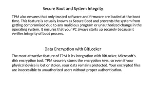 Secure Boot and System Integrity
TPM also ensures that only trusted software and firmware are loaded at the boot
time. This feature is actually known as Secure Boot and prevents the system from
getting compromised due to any malicious program or unauthorized change in the
operating system. It ensures that your PC always starts up securely because it
verifies integrity of boot process.
Data Encryption with BitLocker
The most attractive feature of TPM is its integration with BitLocker, Microsoft's
disk encryption tool. TPM securely stores the encryption keys, so even if your
physical device is lost or stolen, your data remains protected. Your encrypted files
are inaccessible to unauthorized users without proper authentication.
 