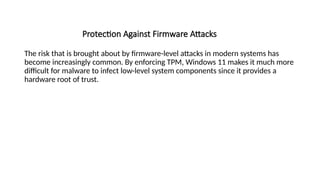 Protection Against Firmware Attacks
The risk that is brought about by firmware-level attacks in modern systems has
become increasingly common. By enforcing TPM, Windows 11 makes it much more
difficult for malware to infect low-level system components since it provides a
hardware root of trust.
 