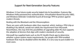 Support for Next-Generation Security Features
Windows 11 has future-ready security baked into its foundation. Features like
Windows Hello password less authentication, Virtualization-Based Security (VBS),
and Windows Defender Credential Guard all leverage TPM to protect against
modern threats.
Dealing with the Blowback and the Misconceptions
There are users with hardware older than required, which, lacking a TPM chip or
disabling it by default, would not satisfy the requirement from Microsoft.
Nevertheless, this may limit the possibilities of upgrading older PCs but supports
the adoption of devices that align with modern standards of security.
Microsoft has supplied tools such as the PC Health Check app to determine
whether a given system meets requirements. For people with TPM-enabled
hardware that may be disabled within the BIOS, it is very easy to just enable it in
most cases.
 