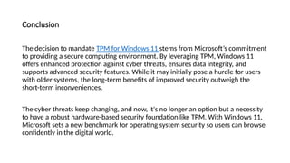Conclusion
The decision to mandate TPM for Windows 11 stems from Microsoft’s commitment
to providing a secure computing environment. By leveraging TPM, Windows 11
offers enhanced protection against cyber threats, ensures data integrity, and
supports advanced security features. While it may initially pose a hurdle for users
with older systems, the long-term benefits of improved security outweigh the
short-term inconveniences.
The cyber threats keep changing, and now, it's no longer an option but a necessity
to have a robust hardware-based security foundation like TPM. With Windows 11,
Microsoft sets a new benchmark for operating system security so users can browse
confidently in the digital world.
 