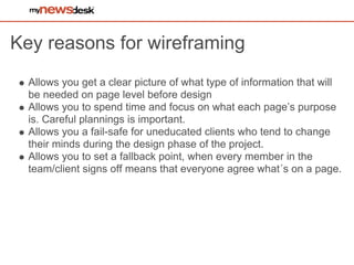 Key reasons for wireframing
  Allows you get a clear picture of what type of information that will
  be needed on page level before design
  Allows you to spend time and focus on what each page’s purpose
  is. Careful plannings is important.
  Allows you a fail-safe for uneducated clients who tend to change
  their minds during the design phase of the project.
  Allows you to set a fallback point, when every member in the
  team/client signs off means that everyone agree what´s on a page.
 