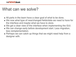 What can we solve?
 All parts in the team have a clear goal of what to be done.
 We now what type of new/changed fields/data we need to have for
 the interface and maybe what we have to store.
 We get a clear view of the interface when implementing the GUI.
 We can change early before development start. Less migration,
 less reimplementation.
 Perhaps we can catch up things that we might need help from a
 designer with.
 