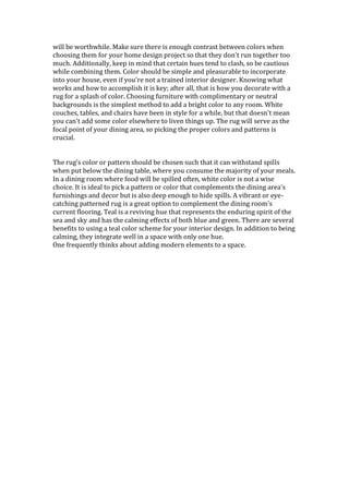 will be worthwhile. Make sure there is enough contrast between colors when
choosing them for your home design project so that they don't run together too
much. Additionally, keep in mind that certain hues tend to clash, so be cautious
while combining them. Color should be simple and pleasurable to incorporate
into your house, even if you're not a trained interior designer. Knowing what
works and how to accomplish it is key; after all, that is how you decorate with a
rug for a splash of color. Choosing furniture with complimentary or neutral
backgrounds is the simplest method to add a bright color to any room. White
couches, tables, and chairs have been in style for a while, but that doesn't mean
you can't add some color elsewhere to liven things up. The rug will serve as the
focal point of your dining area, so picking the proper colors and patterns is
crucial.
The rug's color or pattern should be chosen such that it can withstand spills
when put below the dining table, where you consume the majority of your meals.
In a dining room where food will be spilled often, white color is not a wise
choice. It is ideal to pick a pattern or color that complements the dining area's
furnishings and decor but is also deep enough to hide spills. A vibrant or eye-
catching patterned rug is a great option to complement the dining room's
current flooring. Teal is a reviving hue that represents the enduring spirit of the
sea and sky and has the calming effects of both blue and green. There are several
benefits to using a teal color scheme for your interior design. In addition to being
calming, they integrate well in a space with only one hue.
One frequently thinks about adding modern elements to a space.
 