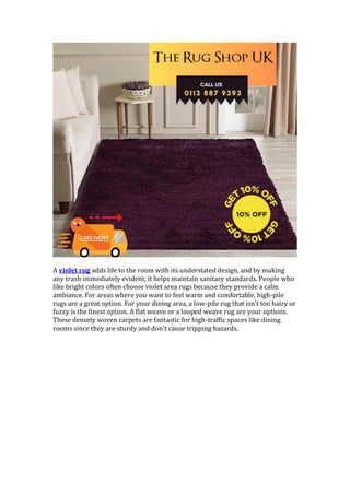 A violet rug adds life to the room with its understated design, and by making
any trash immediately evident, it helps maintain sanitary standards. People who
like bright colors often choose violet area rugs because they provide a calm
ambiance. For areas where you want to feel warm and comfortable, high-pile
rugs are a great option. For your dining area, a low-pile rug that isn't too hairy or
fuzzy is the finest option. A flat weave or a looped weave rug are your options.
These densely woven carpets are fantastic for high-traffic spaces like dining
rooms since they are sturdy and don't cause tripping hazards.
 