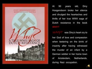 At 90 years old, Diny
Hoogendoorn broke her silence
and divulged the heartaches and
thrills of her true WWII saga of
Dutch resistance in the book
WHY?
WHY? was Diny’s heart cry to
her God of love and compassion
when teetering on the brink of
insanity after having witnessed
the murder of an infant by a
German soldier in her home town
of Amsterdam, Netherlands,
during Nazi occupation.
1
 