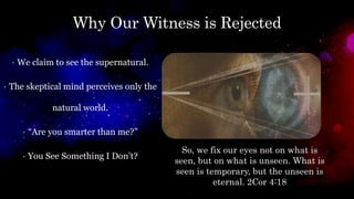 Why Our Witness is Rejected
• We claim to see the supernatural.
• The skeptical mind perceives only the
natural world.
• “Are you smarter than me?”
• You See Something I Don’t?
So, we fix our eyes not on what is
seen, but on what is unseen. What is
seen is temporary, but the unseen is
eternal. 2Cor 4:18
 