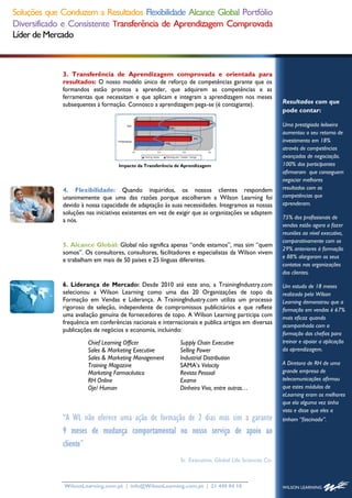 Soluções que Conduzem a Resultados Flexibilidade Alcance Global Portfólio
Diversificado e Consistente Transferência de Aprendizagem Comprovada
Líder de Mercado



              3. Transferência de Aprendizagem comprovada e orientada para
              resultados: O nosso modelo único de reforço de competências garante que os
              formandos estão prontos a aprender, que adquirem as competências e as
              ferramentas que necessitam e que aplicam e integram a aprendizagem nos meses
              subsequentes à formação. Connosco a aprendizagem pega-se (é contagiante).                 Resultados com que
                                                                                                        pode contar:

                                                                                                        Uma prestigiada leiloeira
                                                                                                        aumentou o seu retorno de
                                                                                                        investimento em 18%
                                                                                                        através de competências
                                                                                                        avançadas de negociação.
                                    Impacto da Transferência de Aprendizagem                            100% dos participantes
                                                                                                        afirmaram que conseguem
                                                                                                        negociar melhores
              4. Flexibilidade: Quando inquiridos, os nossos clientes respondem                         resultados com as
              unanimemente que uma das razões porque escolheram a Wilson Learning foi                   competências que
              devido à nossa capacidade de adaptação às suas necessidades. Integramos as nossas         aprenderam.
              soluções nas iniciativas existentes em vez de exigir que as organizações se adaptem
                                                                                                        75% dos profissionais de
              a nós.
                                                                                                        vendas estão agora a fazer
                                                                                                        reuniões ao nível executivo,
                                                                                                        comparativamente com os
              5. Alcance Global: Global não significa apenas “onde estamos”, mas sim “quem
                                                                                                        29% anteriores à formação
              somos”. Os consultores, consultores, facilitadores e especialistas da Wilson vivem
                                                                                                        e 88% alargaram os seus
              e trabalham em mais de 50 países e 25 línguas diferentes.
                                                                                                        contatos nas organizações
                                                                                                        dos clientes.

              6. Liderança de Mercado: Desde 2010 até este ano, a TrainingIndustry.com                  Um estudo de 18 meses
              selecionou a Wilson Learning como uma das 20 Organizações de topo da                      realizado pela Wilson
              Formação em Vendas e Liderança. A TrainingIndustry.com utiliza um processo                Learning demonstrou que a
              rigoroso de seleção, independente de compromissos publicitários e que reflete             formação em vendas é 67%
              uma avaliação genuína de fornecedores de topo. A Wilson Learning participa com            mais eficaz quando
              frequência em conferências nacionais e internacionais e publica artigos em diversas       acompanhada com a
              publicações de negócios e economia, incluindo:
                                                                                                        formação das chefias para
                       Chief Learning Officer                 Supply Chain Executive                    treinar e apoiar a aplicação
                       Sales & Marketing Executive            Selling Power                             da aprendizagem.
                       Sales & Marketing Management           Industrial Distribution
                       Training Magazine                      SAMA’s Velocity                           A Diretora de RH de uma
                       Marketing Farmacêutico                 Revista Pessoal                           grande empresa de
                       RH Online                              Exame                                     telecomunicações afirmou
                       Oje/ Human                             Dinheiro Vivo, entre outras…              que estes módulos de
                                                                                                        eLearning eram os melhores
                                                                                                        que ela alguma vez tinha
                                                                                                        visto e disse que eles a
              “A WL não oferece uma ação de formação de 2 dias mas sim a garante                        tinham “fascinado”.

              9 meses de mudança comportamental no nosso serviço de apoio ao
              cliente”
                                                              Sr. Executive, Global Life Sciences Co.



              WilsonLearning.com.pt | info@WilsonLearning.com.pt | 21 440 04 10
 