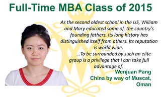 As the second oldest school in the US, William
and Mary educated some of the country's
founding fathers. Its long history has
distinguished itself from others. Its reputation
is world wide.
…To be surrounded by such an elite
group is a privilege that I can take full
advantage of.
Full-Time MBA Class of 2015
Wenjuan Pang
China by way of Muscat,
Oman
 