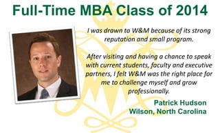 Full-Time MBA Class of 2014
          I was drawn to W&M because of its strong
                reputation and small program.

          After visiting and having a chance to speak
          with current students, faculty and executive
          partners, I felt W&M was the right place for
               me to challenge myself and grow
                           professionally.
                                Patrick Hudson
                         Wilson, North Carolina
 