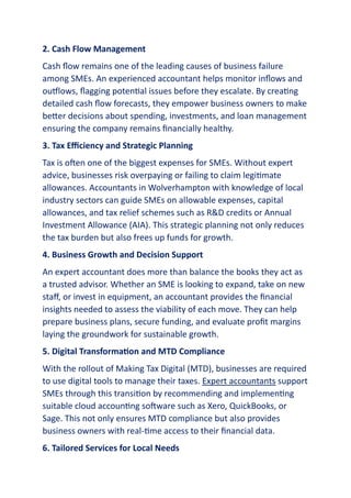2. Cash Flow Management
Cash flow remains one of the leading causes of business failure
among SMEs. An experienced accountant helps monitor inflows and
outflows, flagging potential issues before they escalate. By creating
detailed cash flow forecasts, they empower business owners to make
better decisions about spending, investments, and loan management
ensuring the company remains financially healthy.
3. Tax Efficiency and Strategic Planning
Tax is often one of the biggest expenses for SMEs. Without expert
advice, businesses risk overpaying or failing to claim legitimate
allowances. Accountants in Wolverhampton with knowledge of local
industry sectors can guide SMEs on allowable expenses, capital
allowances, and tax relief schemes such as R&D credits or Annual
Investment Allowance (AIA). This strategic planning not only reduces
the tax burden but also frees up funds for growth.
4. Business Growth and Decision Support
An expert accountant does more than balance the books they act as
a trusted advisor. Whether an SME is looking to expand, take on new
staff, or invest in equipment, an accountant provides the financial
insights needed to assess the viability of each move. They can help
prepare business plans, secure funding, and evaluate profit margins
laying the groundwork for sustainable growth.
5. Digital Transformation and MTD Compliance
With the rollout of Making Tax Digital (MTD), businesses are required
to use digital tools to manage their taxes. Expert accountants support
SMEs through this transition by recommending and implementing
suitable cloud accounting software such as Xero, QuickBooks, or
Sage. This not only ensures MTD compliance but also provides
business owners with real-time access to their financial data.
6. Tailored Services for Local Needs
 