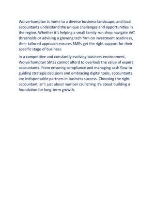 Wolverhampton is home to a diverse business landscape, and local
accountants understand the unique challenges and opportunities in
the region. Whether it’s helping a small family-run shop navigate VAT
thresholds or advising a growing tech firm on investment readiness,
their tailored approach ensures SMEs get the right support for their
specific stage of business.
In a competitive and constantly evolving business environment,
Wolverhampton SMEs cannot afford to overlook the value of expert
accountants. From ensuring compliance and managing cash flow to
guiding strategic decisions and embracing digital tools, accountants
are indispensable partners in business success. Choosing the right
accountant isn’t just about number crunching it’s about building a
foundation for long-term growth.
 