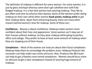 The definition of makeup is different for every woman. For some women, it is
just lip gloss and kajal whereas some don’t get satisfied even with fully
fledged makeup. It is a fact that women love wearing makeup. They like to
put effort and time to enhance their beauty. Some of the women prefer doing
makeup on their own while other women book parlor, makeup artist to get
their makeup done. Apart from enhancing beauty, there are many other
reasons behind women’s love for makeup. Some of these are:-
Confidence: - Beauty is about confidence. Makeup makes women more
confident about their face and appearance. Some women can’t step out of
their houses without makeup. So they wear makeup while going to parties,
office and college. They prefer to have at least some amount of makeup when
they are stepping out of their house.
Complexion: - Most of the women are insecure about their facial complexion.
Makeup helps them to camouflage the problem areas. Makeup Products like
concealer can hide under eye circles and acne. Also, Products like BB Cream
can help to get a flawless even-toned complexion. Women should focus more
on skincare to get a clear complexion instead of wearing huge amount of
makeup.
 