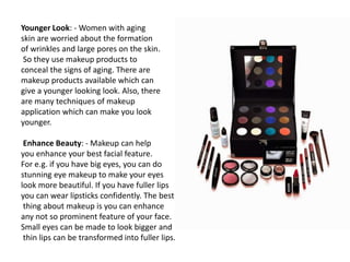 Younger Look: - Women with aging
skin are worried about the formation
of wrinkles and large pores on the skin.
So they use makeup products to
conceal the signs of aging. There are
makeup products available which can
give a younger looking look. Also, there
are many techniques of makeup
application which can make you look
younger.
Enhance Beauty: - Makeup can help
you enhance your best facial feature.
For e.g. if you have big eyes, you can do
stunning eye makeup to make your eyes
look more beautiful. If you have fuller lips
you can wear lipsticks confidently. The best
thing about makeup is you can enhance
any not so prominent feature of your face.
Small eyes can be made to look bigger and
thin lips can be transformed into fuller lips.
 