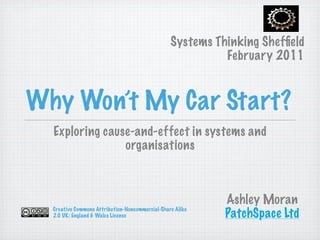 Systems Thinking Shefﬁeld
                                                           February 2011


Why Won’t My Car Start?
  Exploring cause-and-effect in systems and
                organisations



                                                           Ashley Moran
  Creative Commons Attribution-Noncommercial-Share Alike
  2.0 UK: England & Wales License                          PatchSpace Ltd
 