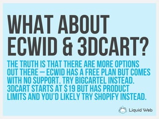 What about
Ecwid & 3dcart?The truth is that there are more options
Out there – ecwid has a free plan but comes
With no support. Try BigCartel instead.
3dcart starts at $19 but Has product
limits and you’d likely try Shopify instead.
 