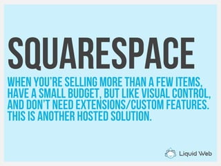 squarespaceWhen you’re selling more than A few items,
Have a small budget, but like visual Control,
and don’t need extensions/custom features.
This is another hosted solution.
 