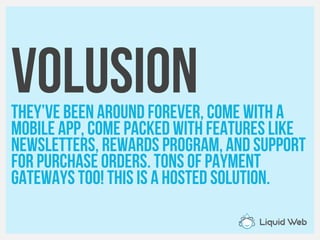 VolusionThey’ve been around forever, come with a
Mobile app, come packed with features like
Newsletters, Rewards Program, and support
For purchase orders. Tons of payment
Gateways too! This is a hosted solution.
 
