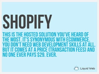 ShopifyThis is the hosted solution you’ve heard of
The most. It’s synonymous with eCommerce.
You don’t need web development skills at all.
But it comes at a price (transaction fees) and
No one ever pays $29. Ever.
 