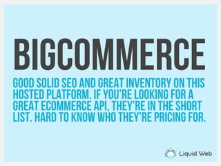 BigCommerceGood solid SEO and great inventory on this
Hosted platform. If you’re looking for a
Great eCommerce API, they’re in the short
List. Hard to know who they’re pricing for.
 