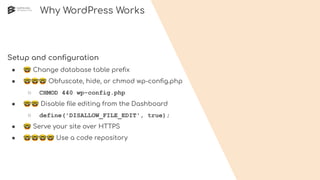 Why WordPress Works
Setup and conﬁguration
● 🤓 Change database table preﬁx
● 🤓🤓🤓 Obfuscate, hide, or chmod wp-conﬁg.php
○ CHMOD 440 wp-config.php
● 🤓🤓 Disable ﬁle editing from the Dashboard
○ define('DISALLOW_FILE_EDIT', true);
● 🤓 Serve your site over HTTPS
● 🤓🤓🤓🤓 Use a code repository
 