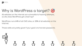 Why is WordPress a target? 🎯
All websites on the internet are vulnerable to hacking attempts,
so why does WordPress get a bad rap?
WordPress runs 64% of all CMS sites, or 38% of all websites on the
Internet.
Those odds are pretty good if your goal is to harvest passwords.
 