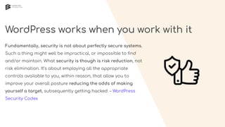 WordPress works when you work with it
Fundamentally, security is not about perfectly secure systems.
Such a thing might well be impractical, or impossible to ﬁnd
and/or maintain. What security is though is risk reduction, not
risk elimination. It’s about employing all the appropriate
controls available to you, within reason, that allow you to
improve your overall posture reducing the odds of making
yourself a target, subsequently getting hacked. – WordPress
Security Codex
 