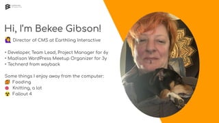 Hi, I’m Bekee Gibson!
🙋 Director of CMS at Earthling Interactive
• Developer, Team Lead, Project Manager for 6y
• Madison WordPress Meetup Organizer for 3y
• Technerd from wayback
Some things I enjoy away from the computer:
🥘 Fooding
🧶 Knitting, a lot
☢ Fallout 4
 