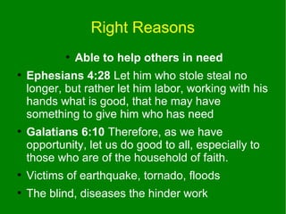 Right Reasons
●
●

●

Able to help others in need

Ephesians 4:28 Let him who stole steal no
longer, but rather let him labor, working with his
hands what is good, that he may have
something to give him who has need
Galatians 6:10 Therefore, as we have
opportunity, let us do good to all, especially to
those who are of the household of faith.

●

Victims of earthquake, tornado, floods

●

The blind, diseases the hinder work

 