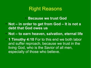 Right Reasons
●
●

●
●

Because we trust God

Not – in order to get from God – It is not a
debt that God owes us
Not – to earn heaven, salvation, eternal life
1 Timothy 4:10 For to this end we both labor
and suffer reproach, because we trust in the
living God, who is the Savior of all men,
especially of those who believe.

 