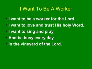 I Want To Be A Worker
●

I want to be a worker for the Lord

●

I want to love and trust His holy Word.

●

I want to sing and pray

●

And be busy every day

●

In the vineyard of the Lord.

 