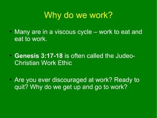 Why do we work?
●

●

●

Many are in a viscous cycle – work to eat and
eat to work.
Genesis 3:17-18 is often called the JudeoChristian Work Ethic
Are you ever discouraged at work? Ready to
quit? Why do we get up and go to work?

 