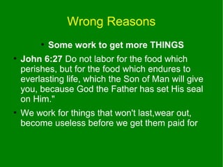 Wrong Reasons
●
●

●

Some work to get more THINGS

John 6:27 Do not labor for the food which
perishes, but for the food which endures to
everlasting life, which the Son of Man will give
you, because God the Father has set His seal
on Him."
We work for things that won't last,wear out,
become useless before we get them paid for

 