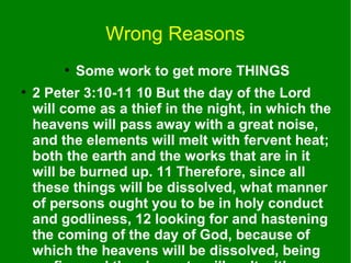 Wrong Reasons
●
●

Some work to get more THINGS

2 Peter 3:10-11 10 But the day of the Lord
will come as a thief in the night, in which the
heavens will pass away with a great noise,
and the elements will melt with fervent heat;
both the earth and the works that are in it
will be burned up. 11 Therefore, since all
these things will be dissolved, what manner
of persons ought you to be in holy conduct
and godliness, 12 looking for and hastening
the coming of the day of God, because of
which the heavens will be dissolved, being

 