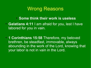 Wrong Reasons
●
●

●

Some think their work is useless

Galatians 4:11 I am afraid for you, lest I have
labored for you in vain.
1 Corinthians 15:58 Therefore, my beloved
brethren, be steadfast, immovable, always
abounding in the work of the Lord, knowing that
your labor is not in vain in the Lord.

 