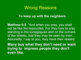 Wrong Reasons
●

●

●

To keep up with the neighbors

Matthew 6:5 "And when you pray, you shall
not be like the hypocrites. For they love to pray
standing in the synagogues and on the corners
of the streets, that they may be seen by men.
Assuredly, I say to you, they have their reward.

Many buy what they don't need or want
trying to impress people they don't
even like.

 