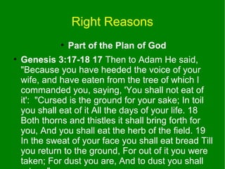 Right Reasons
●
●

Part of the Plan of God

Genesis 3:17-18 17 Then to Adam He said,
"Because you have heeded the voice of your
wife, and have eaten from the tree of which I
commanded you, saying, 'You shall not eat of
it': "Cursed is the ground for your sake; In toil
you shall eat of it All the days of your life. 18
Both thorns and thistles it shall bring forth for
you, And you shall eat the herb of the field. 19
In the sweat of your face you shall eat bread Till
you return to the ground, For out of it you were
taken; For dust you are, And to dust you shall

 