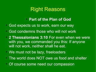 Right Reasons
●

Part of the Plan of God

●

God expects us to work, earn our way

●

God condemns those who will not work

●

2 Thessalonians 3:10 For even when we were
with you, we commanded you this: If anyone
will not work, neither shall he eat.

●

We must not be lazy, freeloaders

●

The world does NOT owe us food and shelter

●

Of course some need our compassion

 