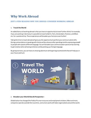 Why Work Abroad
JUST A FEW REASONS WHY YOU SHOULD CONSIDER WORKING ABROAD
1. Travel the World -
An addedbonusof workingabroadisthat youhave an opportunitytotravel furtherafield.Forexample,
if you are working inGermanyit ispossible totravel toBerlin,Paris,Amsterdam, Florence,andMilan
etc.for a weekendtrip.These experienceswill broadenyourhorizonsevenfurther!
Takingthe time to travel abroadwill give youthe opportunitytoperfectyourcommunicationskills.
Givinga presentationorspeakingwithclientswillbe abreeze afterspendingmonthsexpressingyourself
to people who speakadifferentlanguage.Youwill broadenyourcommunicationspectrumbylearning
to getcreative whenphrasingsentencesandbypickingupa foreignlanguage.
By goingoverseas,youcanhave an amazingadventure whilegainingessentialskillsthatwill helpyouin
your future jobhunt.
2. Broaden your World View & Perspective –
Globalizationhaschangedthe fieldsof humanresourcesandemploymentrelations.More andmore,
companiesoperate outside theircountries,andunionsworkwithlabororganizationsaroundthe world.
 