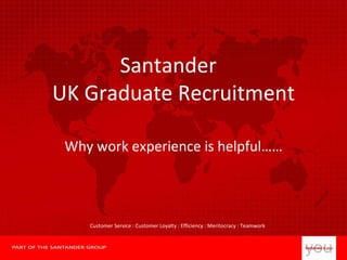 Santander  UK Graduate Recruitment Why work experience is helpful…… Customer Service : Customer Loyalty : Efficiency : Meritocracy : Teamwork 