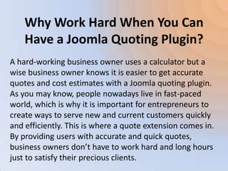 Why Work Hard When You Can
    Have a Joomla Quoting Plugin?
A hard-working business owner uses a calculator but a
wise business owner knows it is easier to get accurate
quotes and cost estimates with a Joomla quoting plugin.
As you may know, people nowadays live in fast-paced
world, which is why it is important for entrepreneurs to
create ways to serve new and current customers quickly
and efficiently. This is where a quote extension comes in.
By providing users with accurate and quick quotes,
business owners don’t have to work hard and long hours
just to satisfy their precious clients.
 